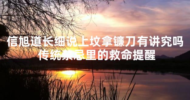 信旭道长细说上坟拿镰刀有讲究吗 传统禁忌里的救命提醒